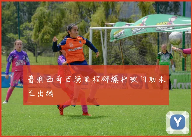 普利西奇百场里程碑爆杆破门助米兰出线