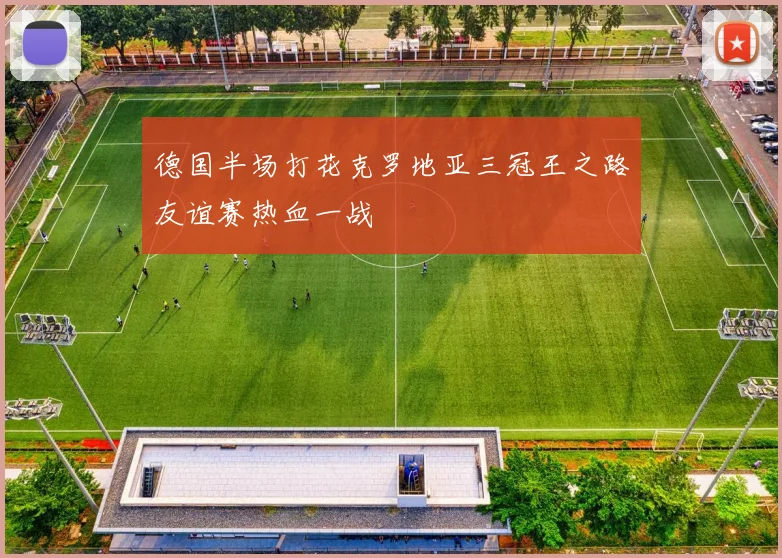 德国半场打花克罗地亚三冠王之路友谊赛热血一战