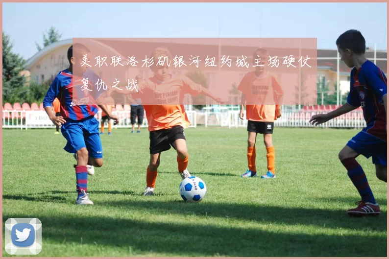 美职联洛杉矶银河纽约城主场硬仗复仇之战