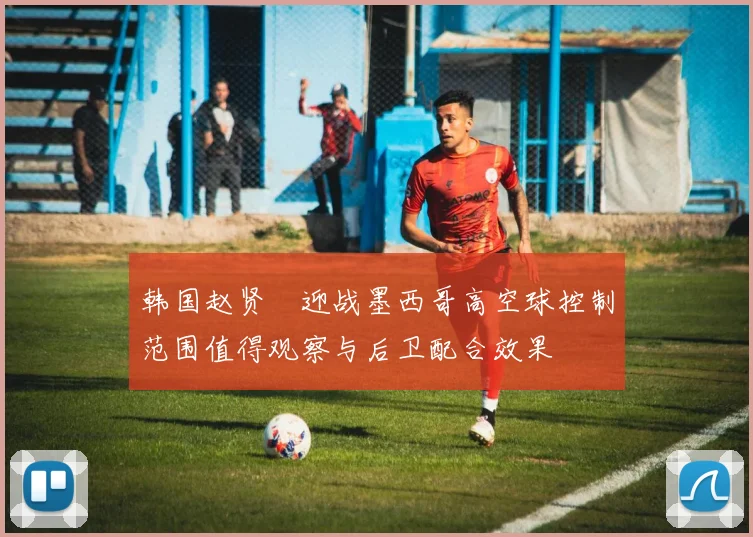 韩国赵贤祐迎战墨西哥高空球控制范围值得观察与后卫配合效果