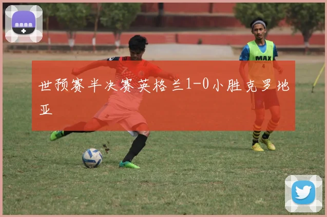 世预赛半决赛英格兰1-0小胜克罗地亚