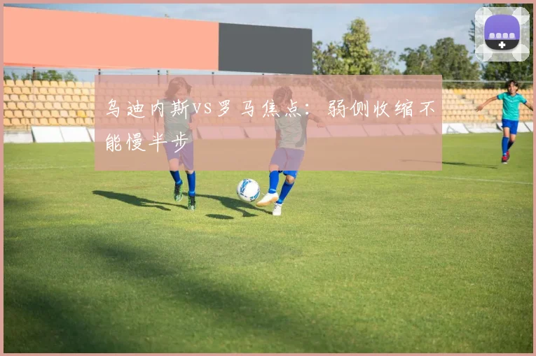 乌迪内斯vs罗马焦点：弱侧收缩不能慢半步