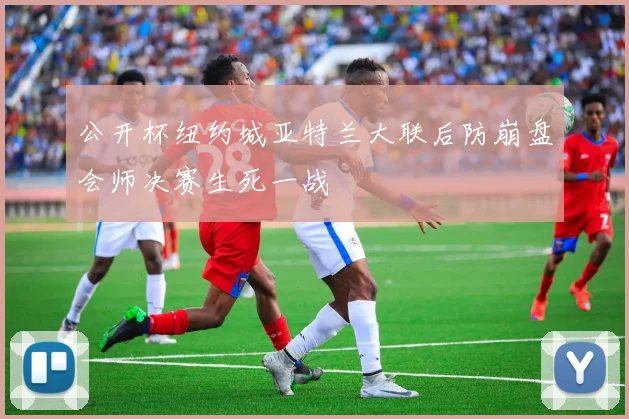 公开杯纽约城亚特兰大联后防崩盘会师决赛生死一战
