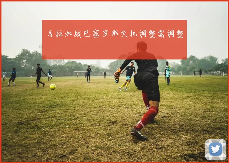 马拉加战巴塞罗那失机调整需调整