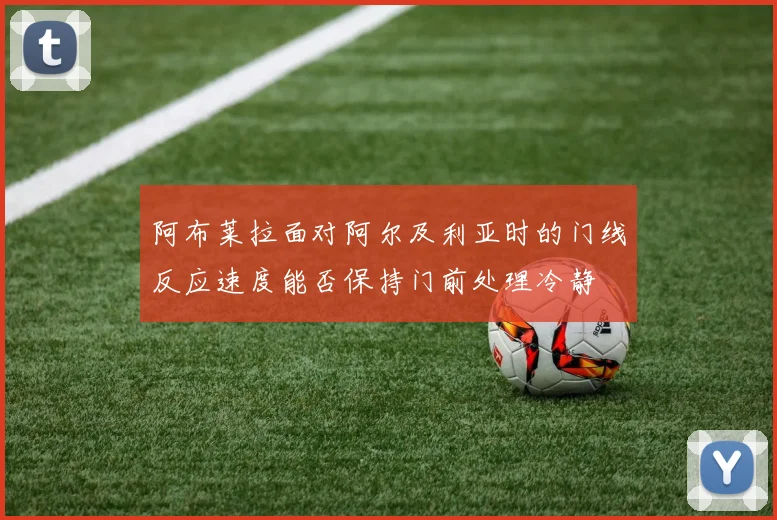 阿布莱拉面对阿尔及利亚时的门线反应速度能否保持门前处理冷静