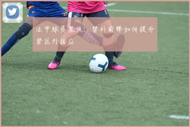 法甲球员聚焦:替补前锋如何提升禁区外接应