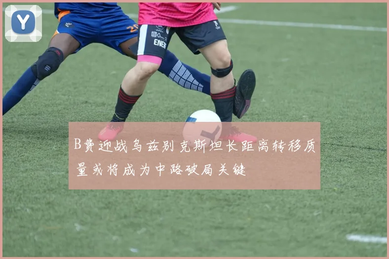 B费迎战乌兹别克斯坦长距离转移质量或将成为中路破局关键