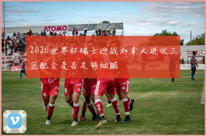 2026世界杯瑞士迎战加拿大进攻三区配合是否足够细腻