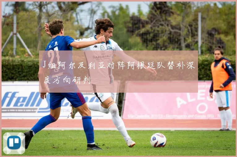 J组阿尔及利亚对阵阿根廷队替补深度方向研判