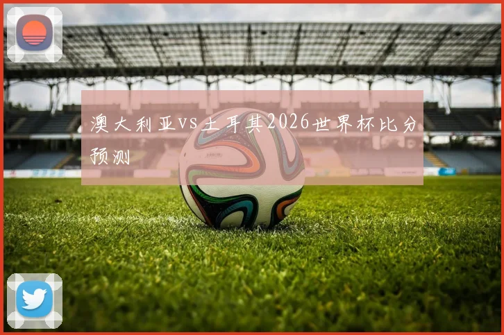 澳大利亚vs土耳其2026世界杯比分预测