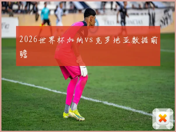 2026世界杯加纳vs克罗地亚数据前瞻