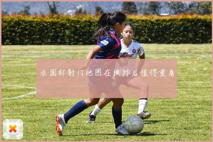 法国杯射门地图在换帅后值得重看