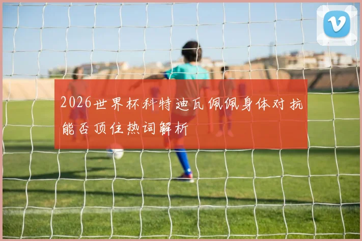 2026世界杯科特迪瓦佩佩身体对抗能否顶住热词解析