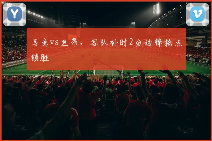 马竞vs里昂,客队补时2分边锋抢点锁胜