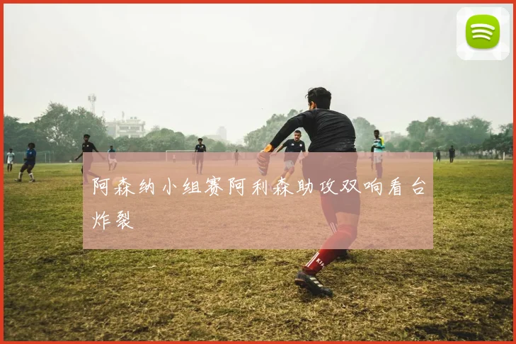 阿森纳小组赛阿利森助攻双响看台炸裂