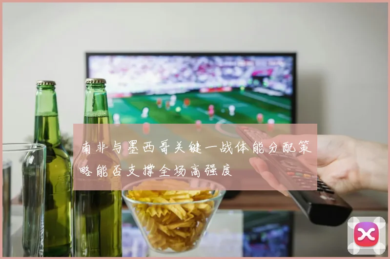 南非与墨西哥关键一战体能分配策略能否支撑全场高强度